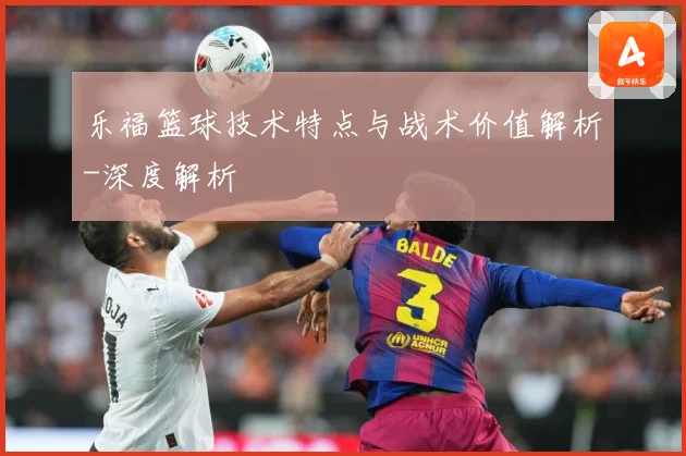 乐福篮球技术特点与战术价值解析-深度解析