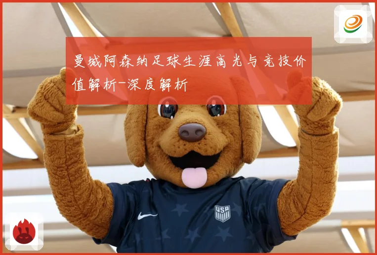 曼城阿森纳足球生涯高光与竞技价值解析-深度解析