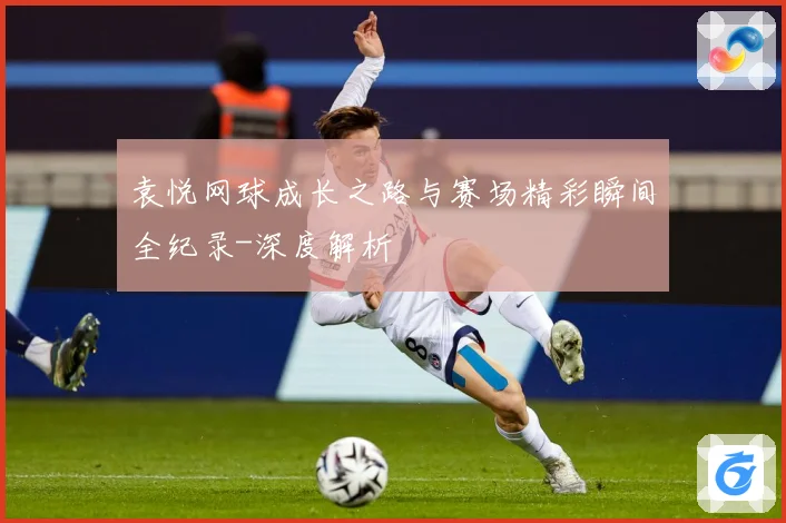 袁悦网球成长之路与赛场精彩瞬间全纪录-深度解析