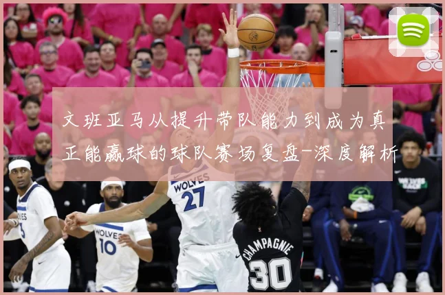 文班亚马从提升带队能力到成为真正能赢球的球队赛场复盘-深度解析