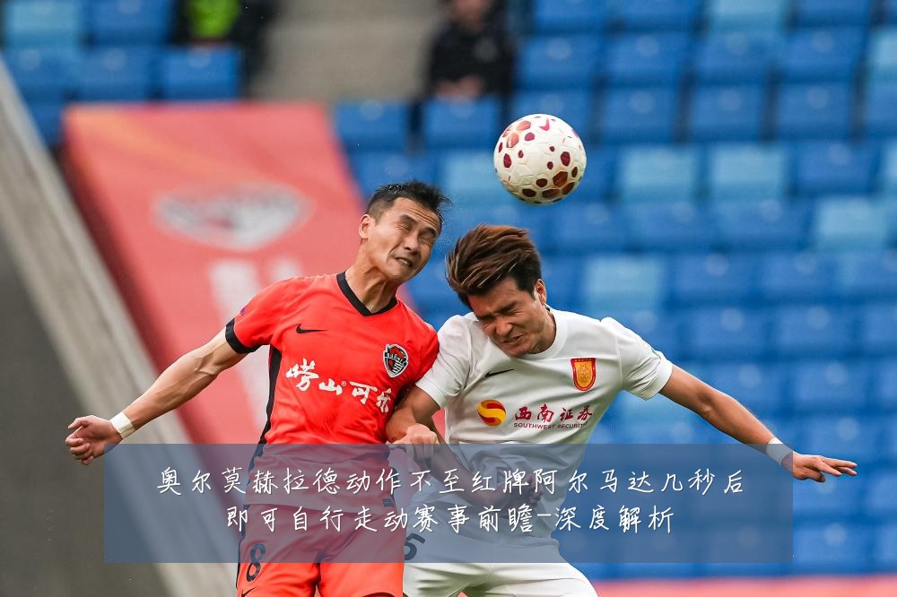 奥尔莫赫拉德动作不至红牌阿尔马达几秒后即可自行走动赛事前瞻-深度解析